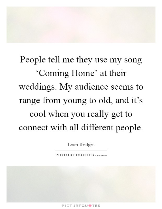 People tell me they use my song ‘Coming Home' at their weddings. My audience seems to range from young to old, and it's cool when you really get to connect with all different people. Picture Quote #1