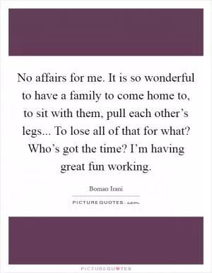 No affairs for me. It is so wonderful to have a family to come home to, to sit with them, pull each other’s legs... To lose all of that for what? Who’s got the time? I’m having great fun working Picture Quote #1