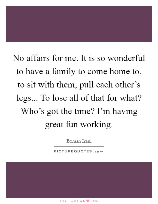 No affairs for me. It is so wonderful to have a family to come home to, to sit with them, pull each other's legs... To lose all of that for what? Who's got the time? I'm having great fun working. Picture Quote #1