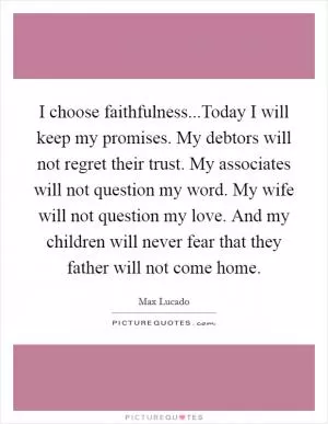 I choose faithfulness...Today I will keep my promises. My debtors will not regret their trust. My associates will not question my word. My wife will not question my love. And my children will never fear that they father will not come home Picture Quote #1