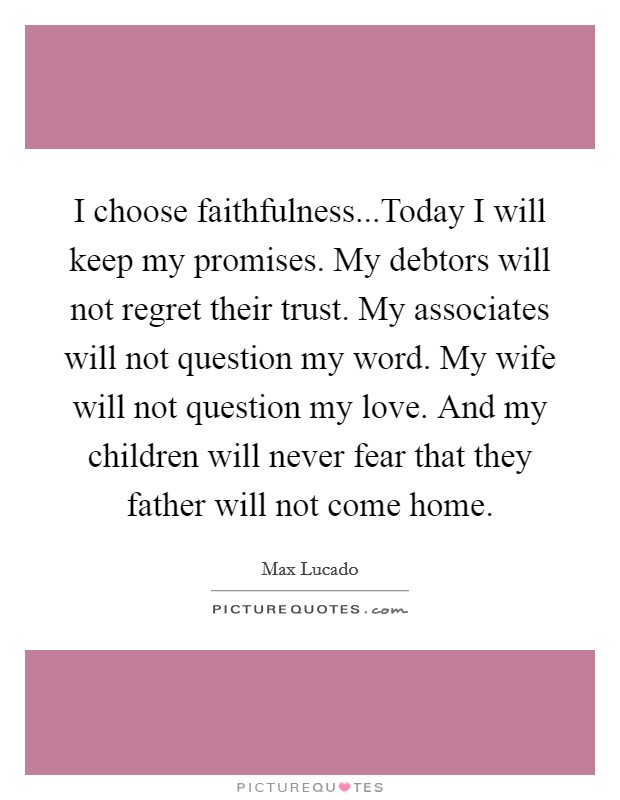 I choose faithfulness...Today I will keep my promises. My debtors will not regret their trust. My associates will not question my word. My wife will not question my love. And my children will never fear that they father will not come home. Picture Quote #1
