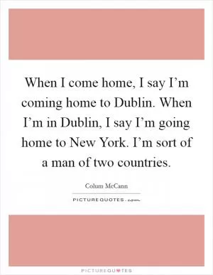 When I come home, I say I’m coming home to Dublin. When I’m in Dublin, I say I’m going home to New York. I’m sort of a man of two countries Picture Quote #1