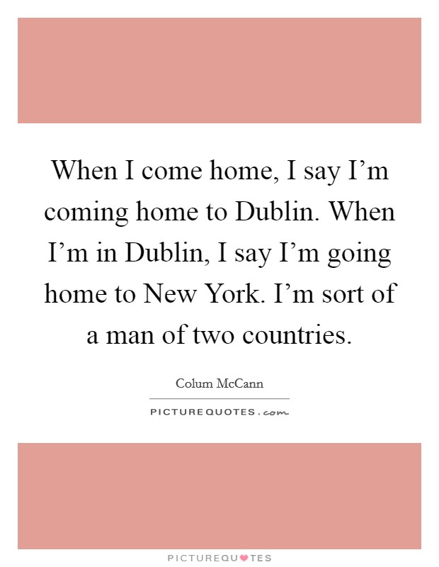 When I come home, I say I'm coming home to Dublin. When I'm in Dublin, I say I'm going home to New York. I'm sort of a man of two countries. Picture Quote #1