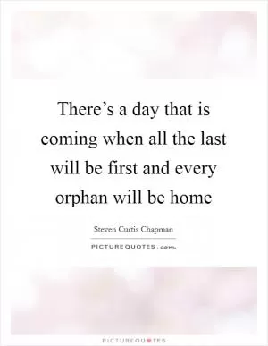 There’s a day that is coming when all the last will be first and every orphan will be home Picture Quote #1