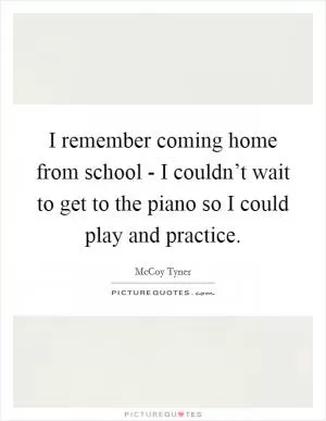 I remember coming home from school - I couldn’t wait to get to the piano so I could play and practice Picture Quote #1
