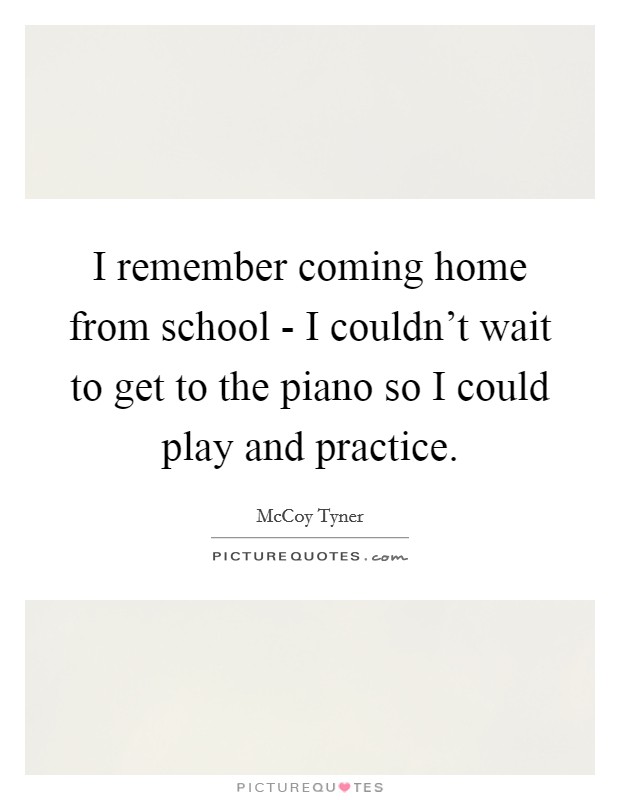 I remember coming home from school - I couldn't wait to get to the piano so I could play and practice. Picture Quote #1