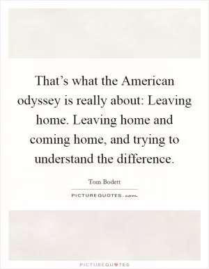 That’s what the American odyssey is really about: Leaving home. Leaving home and coming home, and trying to understand the difference Picture Quote #1