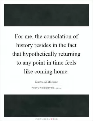 For me, the consolation of history resides in the fact that hypothetically returning to any point in time feels like coming home Picture Quote #1