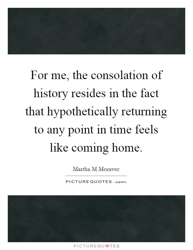 For me, the consolation of history resides in the fact that hypothetically returning to any point in time feels like coming home. Picture Quote #1