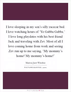 I love sleeping in my son’s silly racecar bed. I love watching hours of ‘Yo Gabba Gabba.’ I love long playdates with his best friend Jack and traveling with Zev. Most of all I love coming home from work and seeing Zev run up to me saying, ‘My mommy’s home! My mommy’s home!’ Picture Quote #1