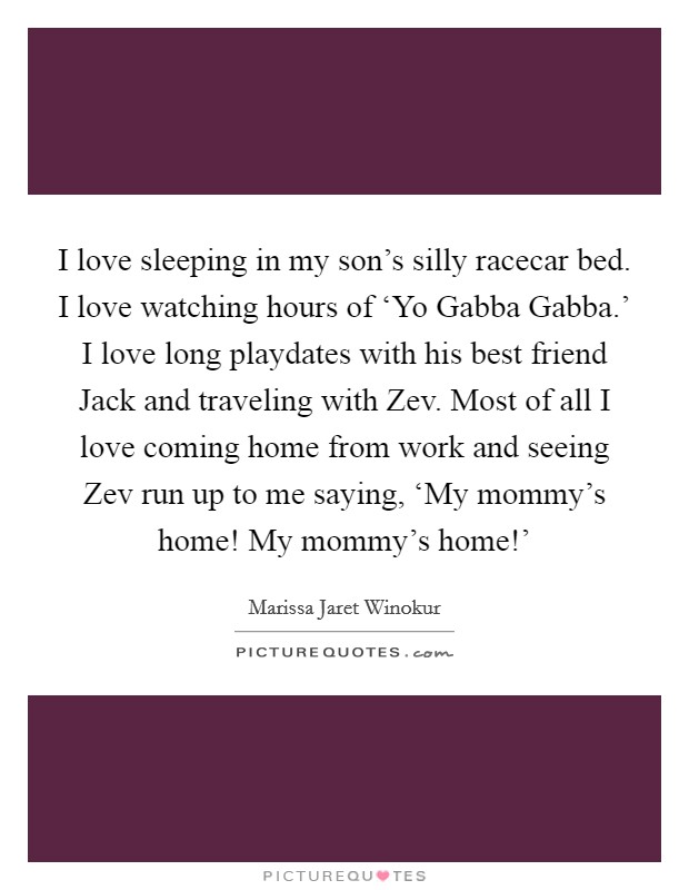 I love sleeping in my son's silly racecar bed. I love watching hours of ‘Yo Gabba Gabba.' I love long playdates with his best friend Jack and traveling with Zev. Most of all I love coming home from work and seeing Zev run up to me saying, ‘My mommy's home! My mommy's home!' Picture Quote #1