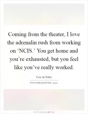 Coming from the theater, I love the adrenalin rush from working on ‘NCIS.’ You get home and you’re exhausted, but you feel like you’ve really worked Picture Quote #1