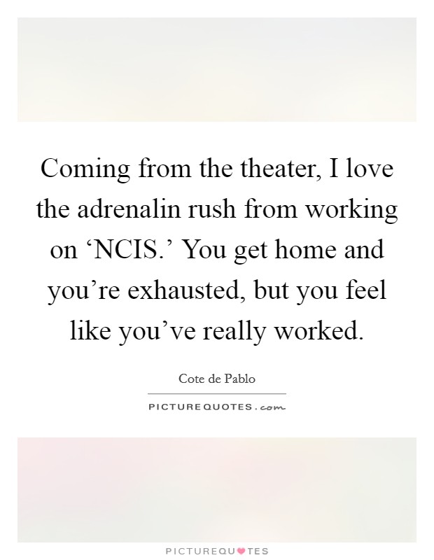 Coming from the theater, I love the adrenalin rush from working on ‘NCIS.' You get home and you're exhausted, but you feel like you've really worked. Picture Quote #1