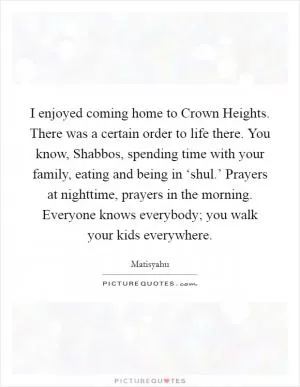 I enjoyed coming home to Crown Heights. There was a certain order to life there. You know, Shabbos, spending time with your family, eating and being in ‘shul.’ Prayers at nighttime, prayers in the morning. Everyone knows everybody; you walk your kids everywhere Picture Quote #1