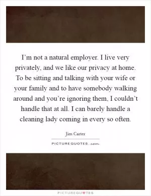 I’m not a natural employer. I live very privately, and we like our privacy at home. To be sitting and talking with your wife or your family and to have somebody walking around and you’re ignoring them, I couldn’t handle that at all. I can barely handle a cleaning lady coming in every so often Picture Quote #1