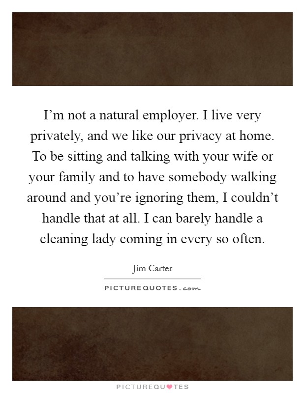 I'm not a natural employer. I live very privately, and we like our privacy at home. To be sitting and talking with your wife or your family and to have somebody walking around and you're ignoring them, I couldn't handle that at all. I can barely handle a cleaning lady coming in every so often. Picture Quote #1