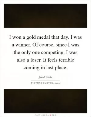 I won a gold medal that day. I was a winner. Of course, since I was the only one competing, I was also a loser. It feels terrible coming in last place Picture Quote #1