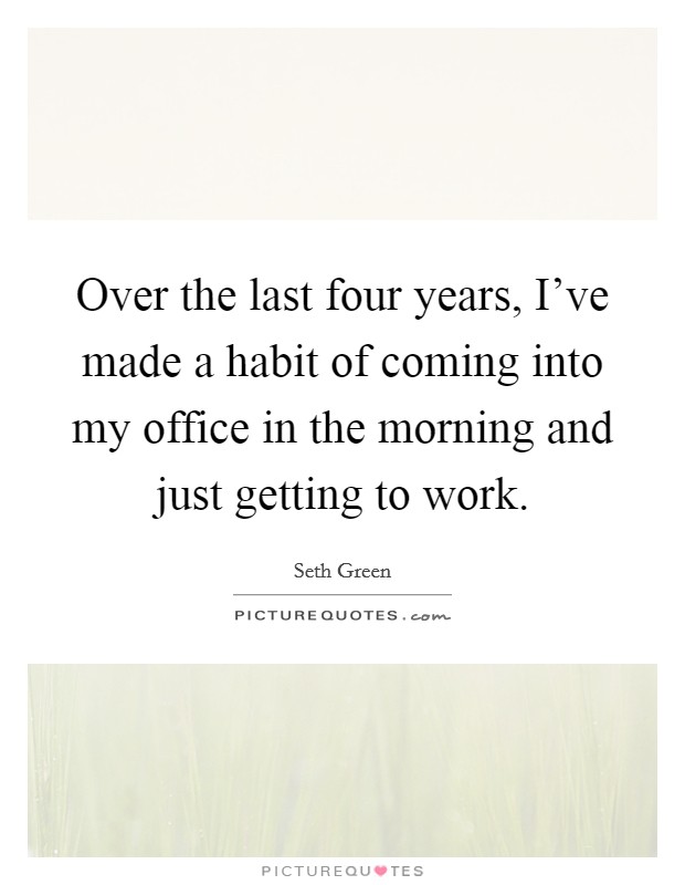 Over the last four years, I've made a habit of coming into my office in the morning and just getting to work. Picture Quote #1
