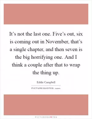 It’s not the last one. Five’s out, six is coming out in November, that’s a single chapter, and then seven is the big horrifying one. And I think a couple after that to wrap the thing up Picture Quote #1