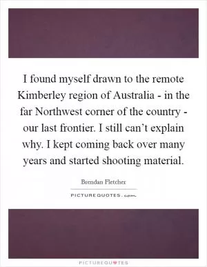 I found myself drawn to the remote Kimberley region of Australia - in the far Northwest corner of the country - our last frontier. I still can’t explain why. I kept coming back over many years and started shooting material Picture Quote #1