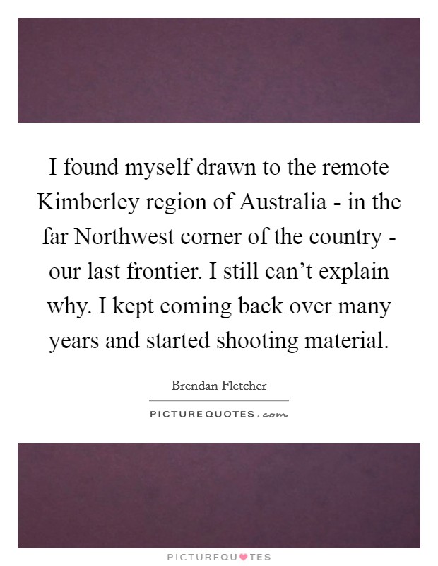 I found myself drawn to the remote Kimberley region of Australia - in the far Northwest corner of the country - our last frontier. I still can't explain why. I kept coming back over many years and started shooting material. Picture Quote #1