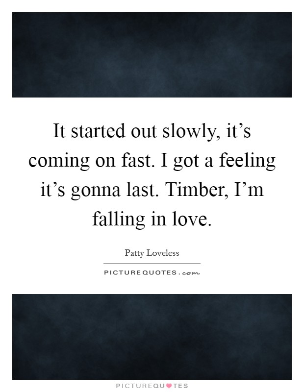 It started out slowly, it's coming on fast. I got a feeling it's gonna last. Timber, I'm falling in love. Picture Quote #1