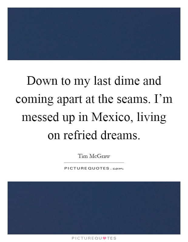 Down to my last dime and coming apart at the seams. I'm messed up in Mexico, living on refried dreams. Picture Quote #1