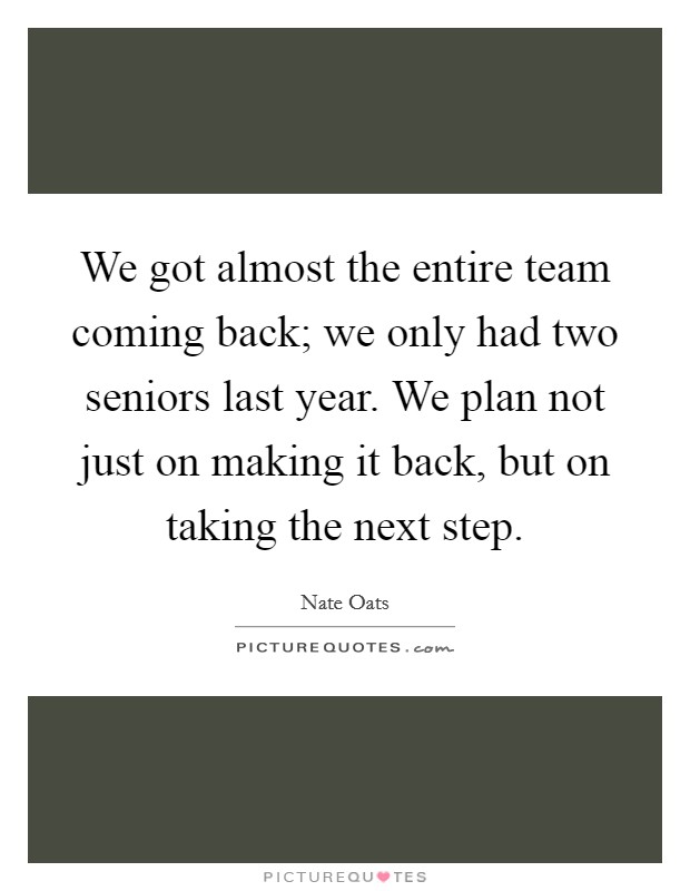 We got almost the entire team coming back; we only had two seniors last year. We plan not just on making it back, but on taking the next step. Picture Quote #1
