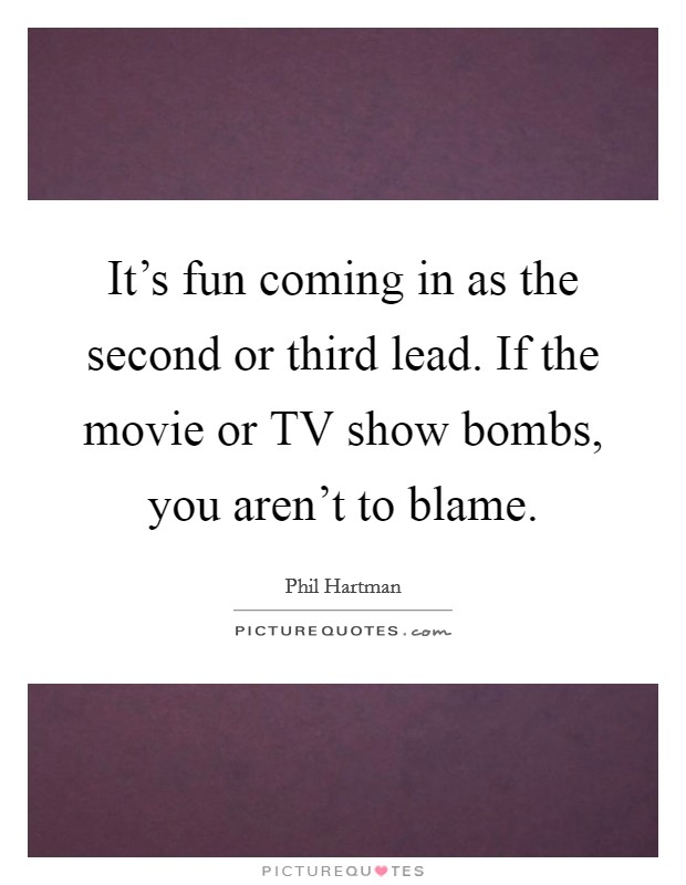It's fun coming in as the second or third lead. If the movie or TV show bombs, you aren't to blame. Picture Quote #1