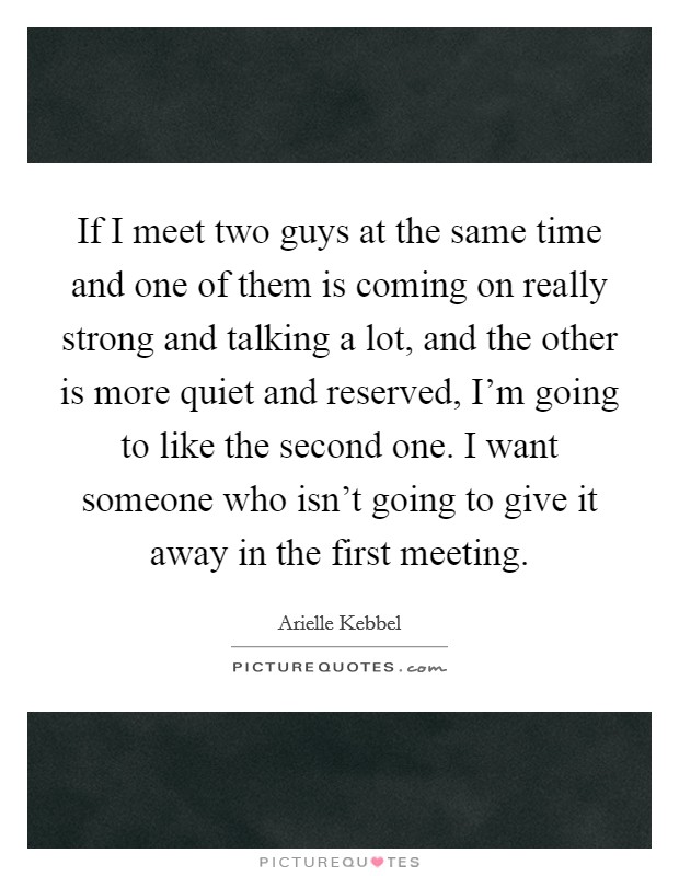 If I meet two guys at the same time and one of them is coming on really strong and talking a lot, and the other is more quiet and reserved, I'm going to like the second one. I want someone who isn't going to give it away in the first meeting. Picture Quote #1