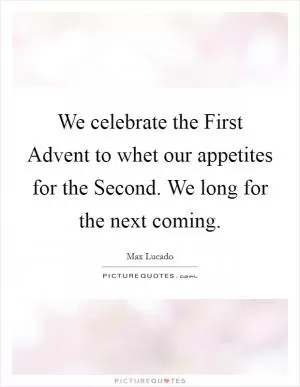 We celebrate the First Advent to whet our appetites for the Second. We long for the next coming Picture Quote #1