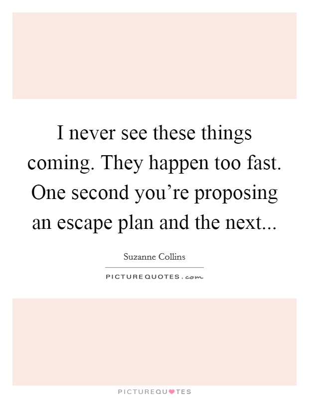 I never see these things coming. They happen too fast. One second you're proposing an escape plan and the next... Picture Quote #1