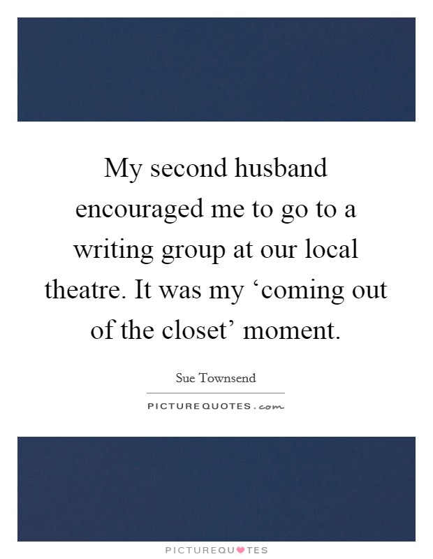My second husband encouraged me to go to a writing group at our local theatre. It was my ‘coming out of the closet' moment. Picture Quote #1
