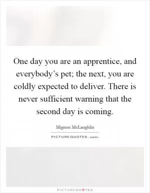 One day you are an apprentice, and everybody’s pet; the next, you are coldly expected to deliver. There is never sufficient warning that the second day is coming Picture Quote #1