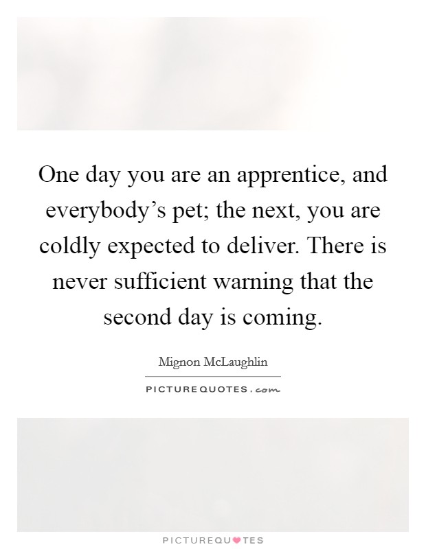 One day you are an apprentice, and everybody's pet; the next, you are coldly expected to deliver. There is never sufficient warning that the second day is coming. Picture Quote #1