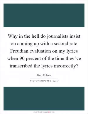 Why in the hell do journalists insist on coming up with a second rate Freudian evaluation on my lyrics when 90 percent of the time they’ve transcribed the lyrics incorrectly? Picture Quote #1