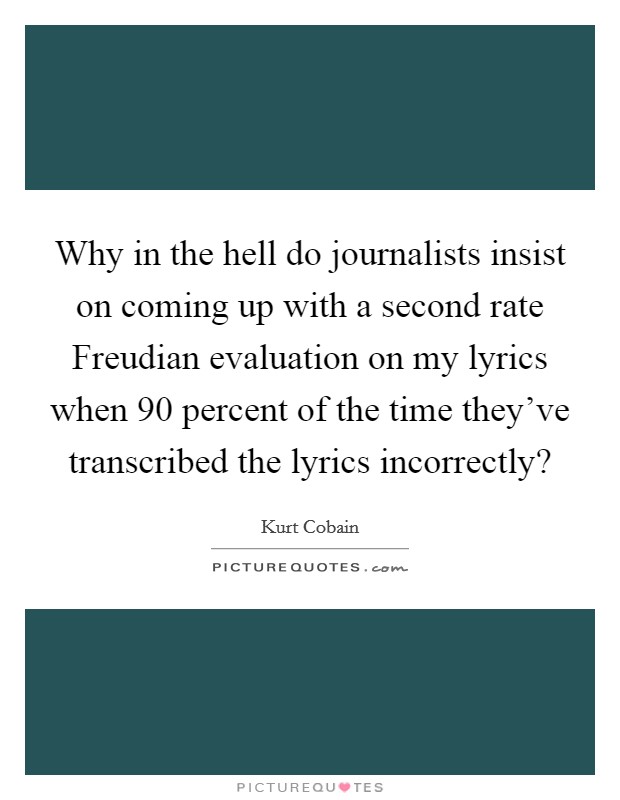 Why in the hell do journalists insist on coming up with a second rate Freudian evaluation on my lyrics when 90 percent of the time they've transcribed the lyrics incorrectly? Picture Quote #1