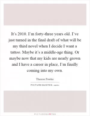 It’s 2010. I’m forty-three years old. I’ve just turned in the final draft of what will be my third novel when I decide I want a tattoo. Maybe it’s a middle-age thing. Or maybe now that my kids are nearly grown and I have a career in place, I’m finally coming into my own Picture Quote #1