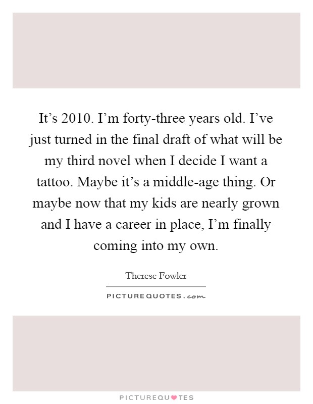 It's 2010. I'm forty-three years old. I've just turned in the final draft of what will be my third novel when I decide I want a tattoo. Maybe it's a middle-age thing. Or maybe now that my kids are nearly grown and I have a career in place, I'm finally coming into my own. Picture Quote #1