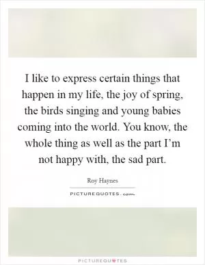 I like to express certain things that happen in my life, the joy of spring, the birds singing and young babies coming into the world. You know, the whole thing as well as the part I’m not happy with, the sad part Picture Quote #1
