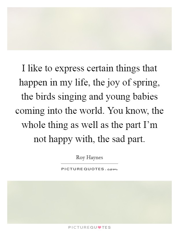 I like to express certain things that happen in my life, the joy of spring, the birds singing and young babies coming into the world. You know, the whole thing as well as the part I'm not happy with, the sad part. Picture Quote #1