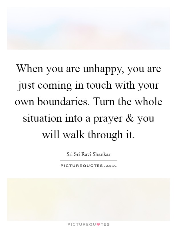 When you are unhappy, you are just coming in touch with your own boundaries. Turn the whole situation into a prayer and you will walk through it. Picture Quote #1