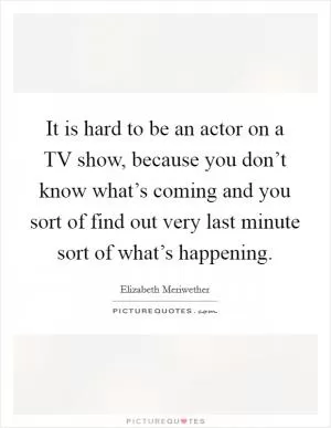 It is hard to be an actor on a TV show, because you don’t know what’s coming and you sort of find out very last minute sort of what’s happening Picture Quote #1