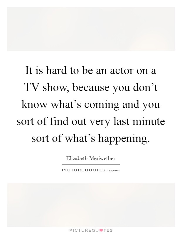 It is hard to be an actor on a TV show, because you don't know what's coming and you sort of find out very last minute sort of what's happening. Picture Quote #1