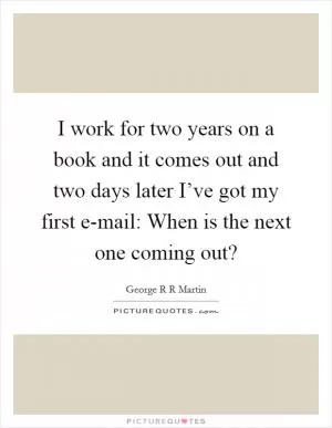 I work for two years on a book and it comes out and two days later I’ve got my first e-mail: When is the next one coming out? Picture Quote #1