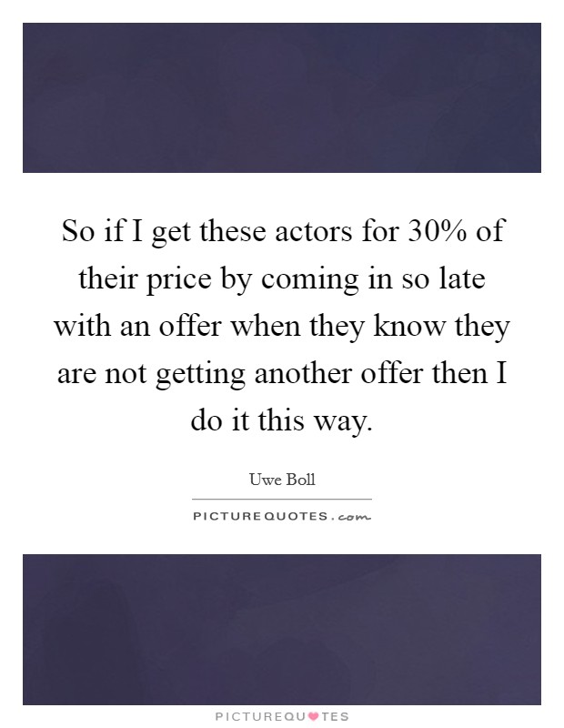 So if I get these actors for 30% of their price by coming in so late with an offer when they know they are not getting another offer then I do it this way. Picture Quote #1