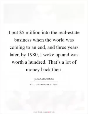 I put $5 million into the real-estate business when the world was coming to an end, and three years later, by 1980, I woke up and was worth a hundred. That’s a lot of money back then Picture Quote #1