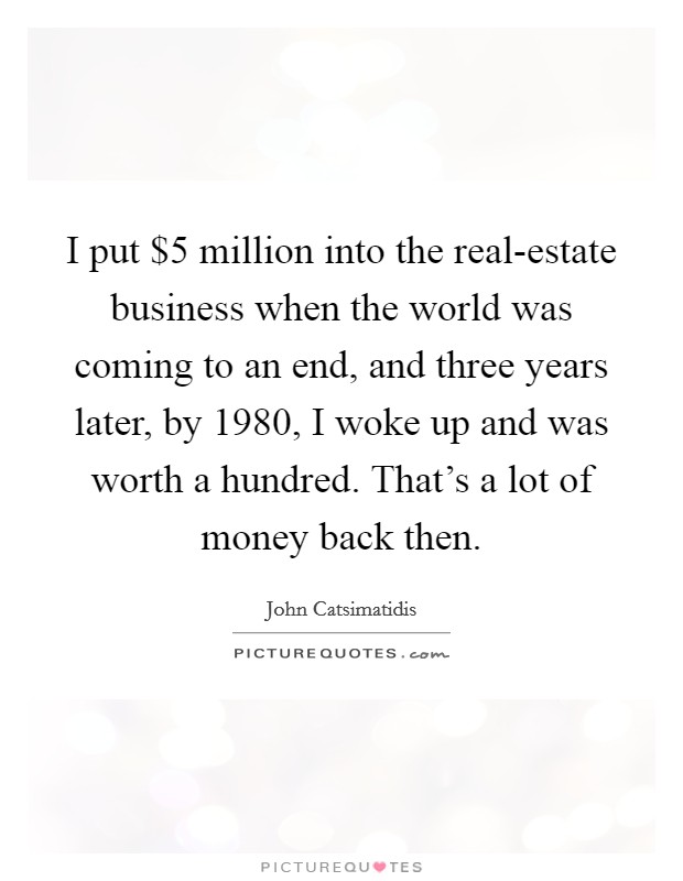 I put $5 million into the real-estate business when the world was coming to an end, and three years later, by 1980, I woke up and was worth a hundred. That's a lot of money back then. Picture Quote #1
