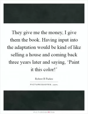 They give me the money, I give them the book. Having input into the adaptation would be kind of like selling a house and coming back three years later and saying, ‘Paint it this color!’ Picture Quote #1
