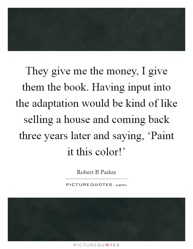 They give me the money, I give them the book. Having input into the adaptation would be kind of like selling a house and coming back three years later and saying, ‘Paint it this color!' Picture Quote #1